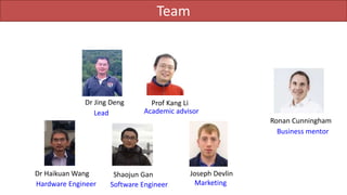 Team
Dr Jing Deng Prof Kang Li
Joseph Devlin
Ronan Cunningham
Lead
Business mentor
Academic advisor
Marketing
Dr Haikuan Wang
Hardware Engineer
Shaojun Gan
Software Engineer
 