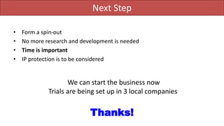 Next Step
• Form a spin-out
• No more research and development is needed
• Time is important
• IP protection is to be considered
We can start the business now
Trials are being set up in 3 local companies
Thanks!
 