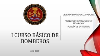 I CURSO BÁSICO DE
BOMBEROS
DIVISIÓN BOMBEROS ZAPADORES
“DIRECCIÓN OPERACIONES Y
SEGURIDAD”
POLICÍA DE ENTRE RÍOS
AÑO 2022
 