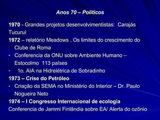 Anos 70 – Políticos 1970  - Grandes projetos desenvolvimentistas:  Carajás Tucuruí 1972  – relatório Meadows , Os limites do crescimento do Clube de Roma Conferencia da ONU sobre Ambiente Humano – Estocolmo  113 países 1o. AIA na Hidrelétrica de Sobradinho 1973 – Crise do Petróleo  Criação da SEMA no Ministério do Interior – Dr. Paulo Nogueira Neto 1974 – I Congresso Internacional de ecologia Conferencia de Jammi Finlândia sobre EA/ Alerta do ozônio  