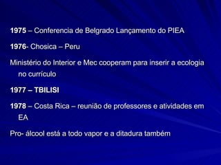 1975  – Conferencia de Belgrado Lançamento do PIEA 1976 - Chosica – Peru Ministério do Interior e Mec cooperam para inserir a ecologia no currículo 1977   – TBILISI 1978  – Costa Rica – reunião de professores e atividades em EA Pro- álcool está a todo vapor e a ditadura também 