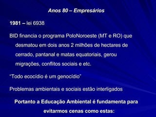 Anos 80 – Empresários 1981 –  lei 6938  BID financia o programa PoloNoroeste (MT e RO) que desmatou em dois anos 2 milhões de hectares de cerrado, pantanal e matas equatoriais, gerou migrações, conflitos sociais e etc. “ Todo ecocídio é um genocídio” Problemas ambientais e sociais estão interligados Portanto a Educação Ambiental é fundamenta para evitarmos cenas como estas: 