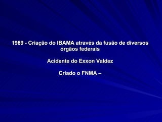1989 - Criação do IBAMA através da fusão de diversos órgãos federais Acidente do Exxon Valdez Criado o FNMA – 
