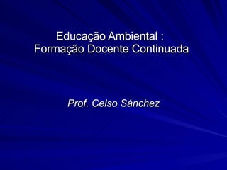 Educação Ambiental :  Formação Docente Continuada Prof. Celso Sánchez 
