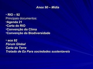 Anos 90 – Mídia RIO – 92 Principais documentos: Agenda 21 Carta do RIO Convenção do Clima Convenção da Biodiversidade eco 92 Fórum Global Carta da  Terra Tratado de Ea Para sociedades sustentaveis 