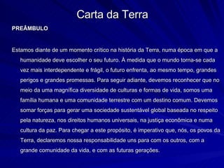 Carta da Terra PREÂMBULO Estamos diante de um momento crítico na história da Terra, numa época em que a humanidade deve escolher o seu futuro. À medida que o mundo torna-se cada vez mais interdependente e frágil, o futuro enfrenta, ao mesmo tempo, grandes perigos e grandes promessas. Para seguir adiante, devemos reconhecer que no meio da uma magnífica diversidade de culturas e formas de vida, somos uma família humana e uma comunidade terrestre com um destino comum. Devemos somar forças para gerar uma sociedade sustentável global baseada no respeito pela natureza, nos direitos humanos universais, na justiça econômica e numa cultura da paz. Para chegar a este propósito, é imperativo que, nós, os povos da Terra, declaremos nossa responsabilidade uns para com os outros, com a grande comunidade da vida, e com as futuras gerações. 