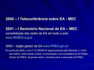 2000 – I Teleconferência sobre EA - MEC 2001 – I Seminário Nacional de EA – MEC consolidação das redes de EA em todo o país  www.REBEA.org.br 2002 – órgão gestor da EA  www.PNEA.gov.br Em junho de 2002, a Lei n° 9.795/99 foi regulamentada pelo Decreto n° 4.281, que define, entre outras coisas, a composição e as competências do Órgão Gestor da PNEA, lançando assim, as bases para a execução da PNEA. 