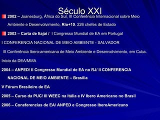 Século XXI 2002 –  Joanesburg, África do Sul, III Conferência Internacional sobre Meio Ambiente e Desenvolvimento,  Rio+10 . 226 chefes de Estado 2003 – Carta de Itajaí /  I Congresso Mundial de EA em Portugal I CONFERENCIA NACIONAL DE MEIO AMBIENTE - SALVADOR III Conferência Ibero-americana de Meio Ambiente e Desenvolvimento, em Cuba. Inicio da DEA/MMA 2004 – ANPED/ II Congresso Mundial de EA no RJ/ II CONFERENCIA NACIONAL DE MEIO AMBIENTE – Brasília  V Fórum Brasileiro de EA 2005 – Curso da PUC/ III WEEC na Itália e IV Ibero Americano no Brasil  2006 – Coneferencias de EA/ ANPED e Congresso IberoAmericano 