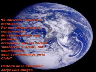                                                                                                  " El Universo requiere la eternidad... Por eso afirman que la conservación  de este mundo es una perpetua creación, y que los verbos 'conservar' y 'crear', tan enemistados aquí, son sinónimos en el Cielo".    História de la Eternidad Jorge Luis Borges   