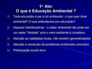 1 o.  Ato: O que é Educação Ambiental ? Toda educação é por si só ambiental - o que quer dizer ambiental? O que entendemos por educação?  Aspecto interdisciplinar - o saber ambiental não pode ser um saber “bitolado” pois o meio ambiente é complexo,  Atenção as realidades locais, não existem generalizações Atenção a resolução de problemas ambientais concretos Participação social ativa 