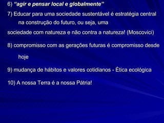 6)  “agir e pensar local e globalmente” 7) Educar para uma sociedade sustentável é estratégia central na construção do futuro, ou seja, uma sociedade com natureza e não contra a natureza! (Moscovici) 8) compromisso com as gerações futuras é compromisso desde hoje 9) mudança de hábitos e valores cotidianos - Ética ecológica 10) A nossa Terra é a nossa Pátria! 