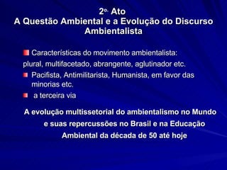 2 o.  Ato  A Questão Ambiental e a Evolução do Discurso Ambientalista Características do movimento ambientalista: plural, multifacetado, abrangente, aglutinador etc. Pacifista, Antimilitarista, Humanista, em favor das minorias etc. a terceira via A evolução multissetorial do ambientalismo no Mundo e suas repercussões no Brasil e na Educação Ambiental da década de 50 até hoje 