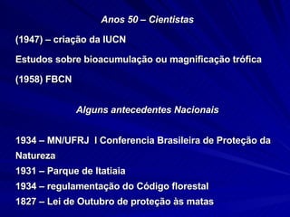 Anos 50 – Cientistas (1947) – criação da IUCN Estudos sobre bioacumulação ou magnificação trófica (1958) FBCN Alguns antecedentes Nacionais 1934 – MN/UFRJ  I Conferencia Brasileira de Proteção da  Natureza  1931 – Parque de Itatiaia 1934 – regulamentação do Código florestal  1827 – Lei de Outubro de proteção às matas 
