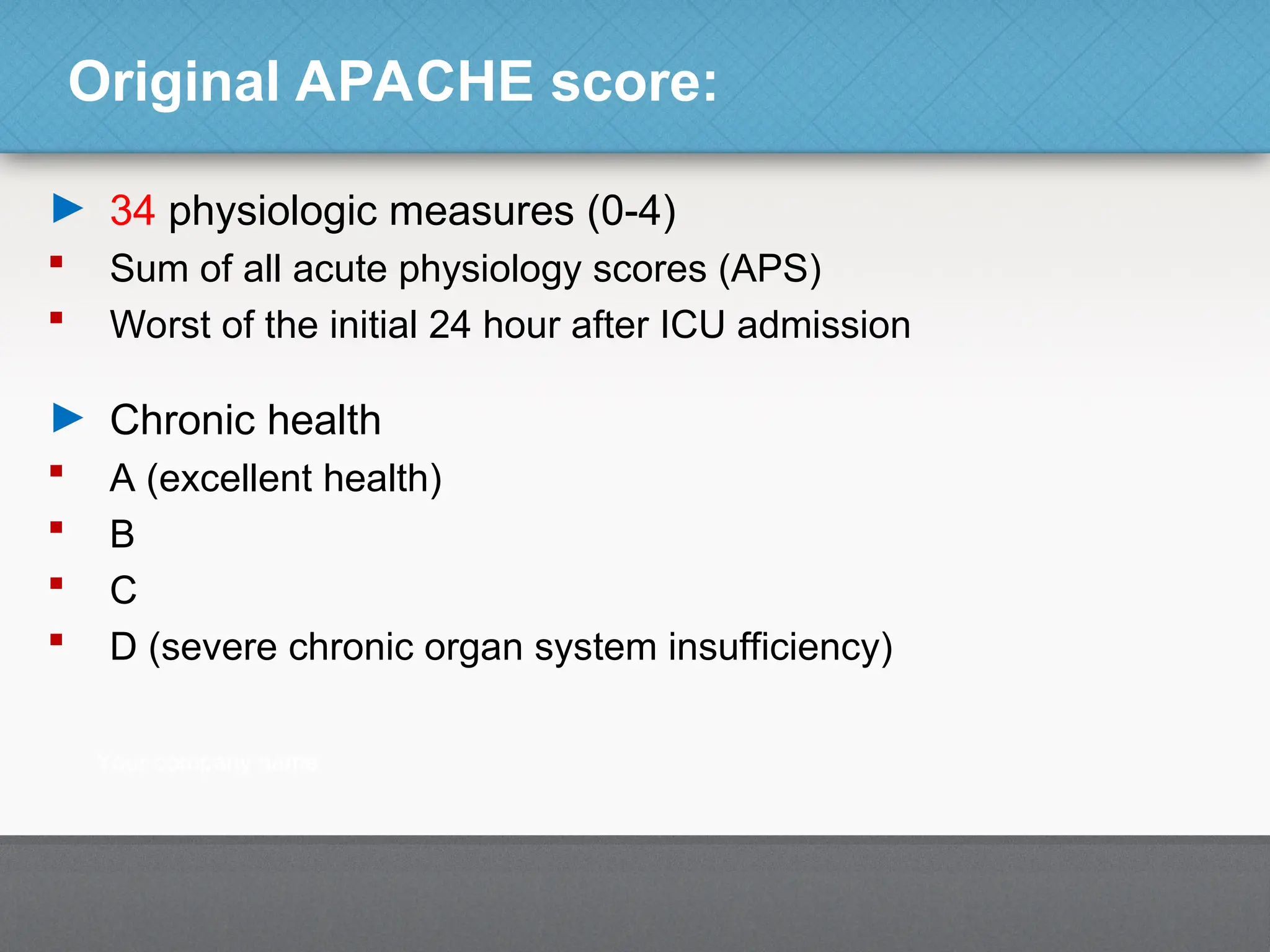 Original APACHE score:
► 34 physiologic measures (0-4)
 Sum of all acute physiology scores (APS)
 Worst of the initial 24 hour after ICU admission
► Chronic health
 A (excellent health)
 B
 C
 D (severe chronic organ system insufficiency)
 