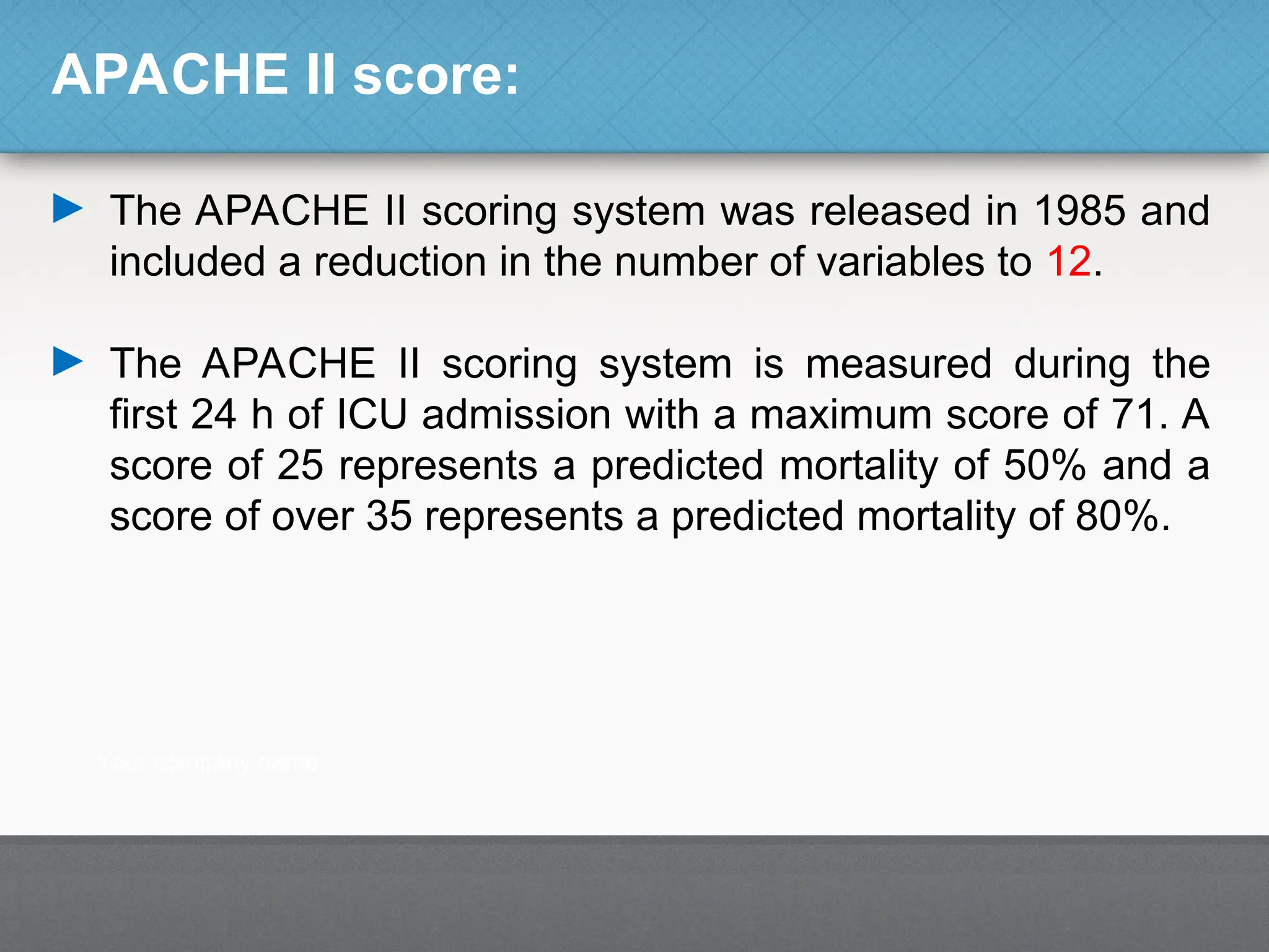 APACHE II score:
► The APACHE II scoring system was released in 1985 and
included a reduction in the number of variables to 12.
► The APACHE II scoring system is measured during the
first 24 h of ICU admission with a maximum score of 71. A
score of 25 represents a predicted mortality of 50% and a
score of over 35 represents a predicted mortality of 80%.
 