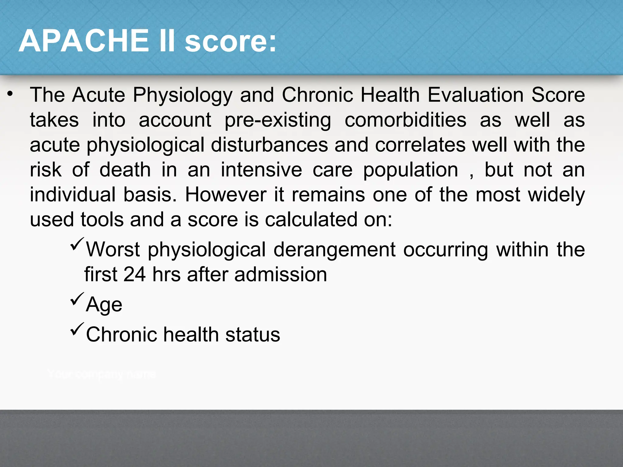 APACHE II score:
• The Acute Physiology and Chronic Health Evaluation Score
takes into account pre-existing comorbidities as well as
acute physiological disturbances and correlates well with the
risk of death in an intensive care population , but not an
individual basis. However it remains one of the most widely
used tools and a score is calculated on:
Worst physiological derangement occurring within the
first 24 hrs after admission
Age
Chronic health status
 