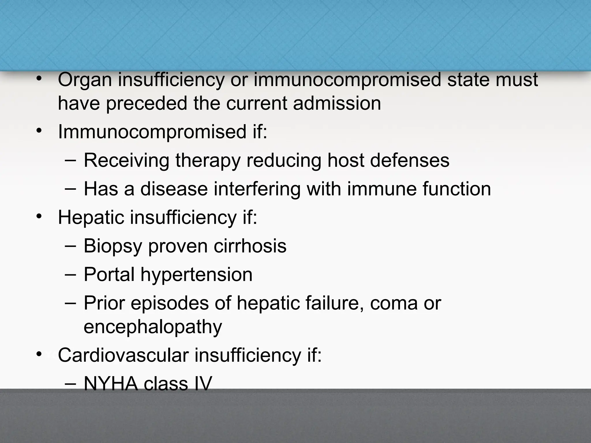 • Organ insufficiency or immunocompromised state must
have preceded the current admission
• Immunocompromised if:
– Receiving therapy reducing host defenses
– Has a disease interfering with immune function
• Hepatic insufficiency if:
– Biopsy proven cirrhosis
– Portal hypertension
– Prior episodes of hepatic failure, coma or
encephalopathy
• Cardiovascular insufficiency if:
– NYHA class IV
 
