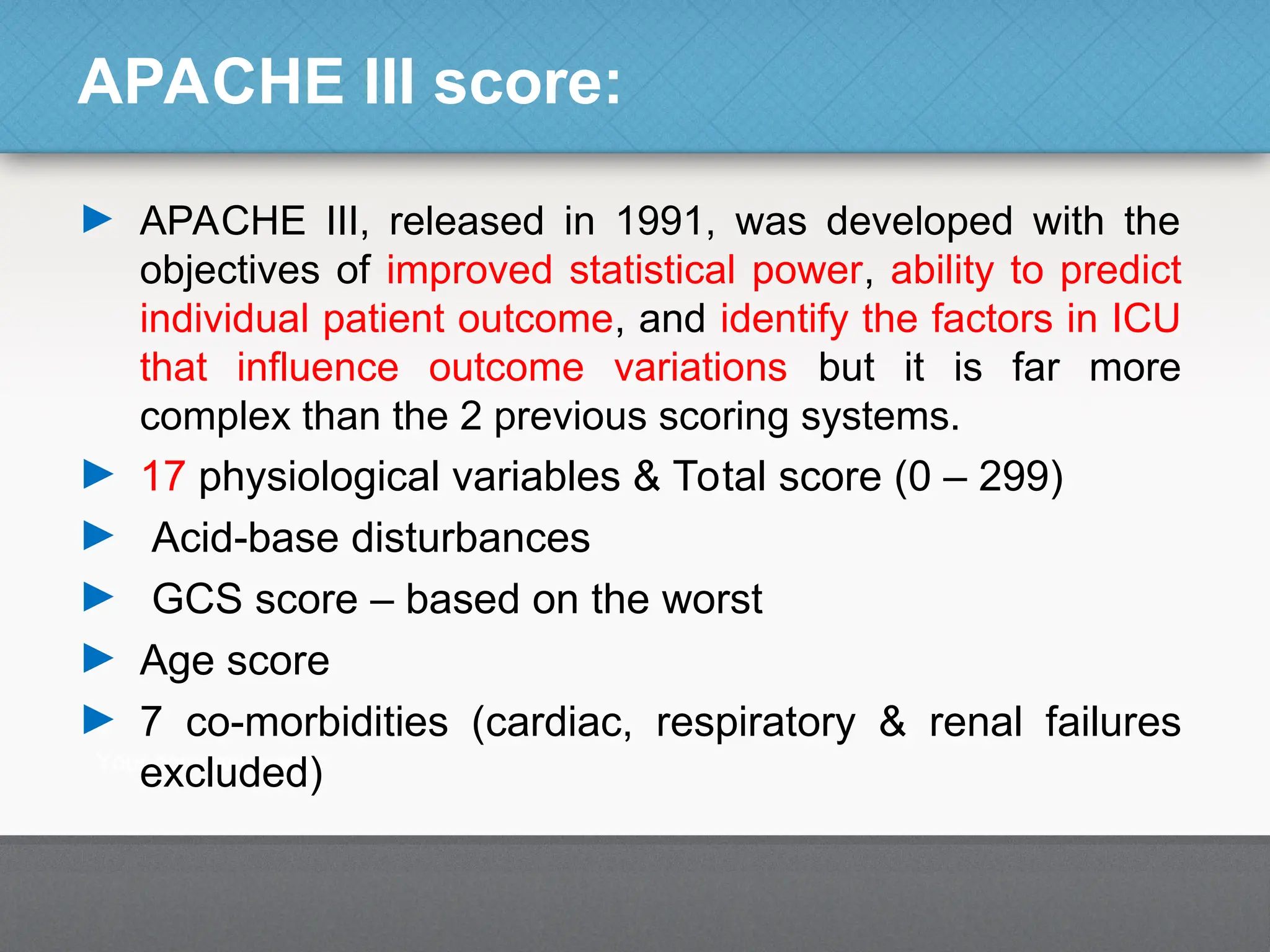 APACHE III score:
► APACHE III, released in 1991, was developed with the
objectives of improved statistical power, ability to predict
individual patient outcome, and identify the factors in ICU
that influence outcome variations but it is far more
complex than the 2 previous scoring systems.
► 17 physiological variables & Total score (0 – 299)
► Acid-base disturbances
► GCS score – based on the worst
► Age score
► 7 co-morbidities (cardiac, respiratory & renal failures
excluded)
 