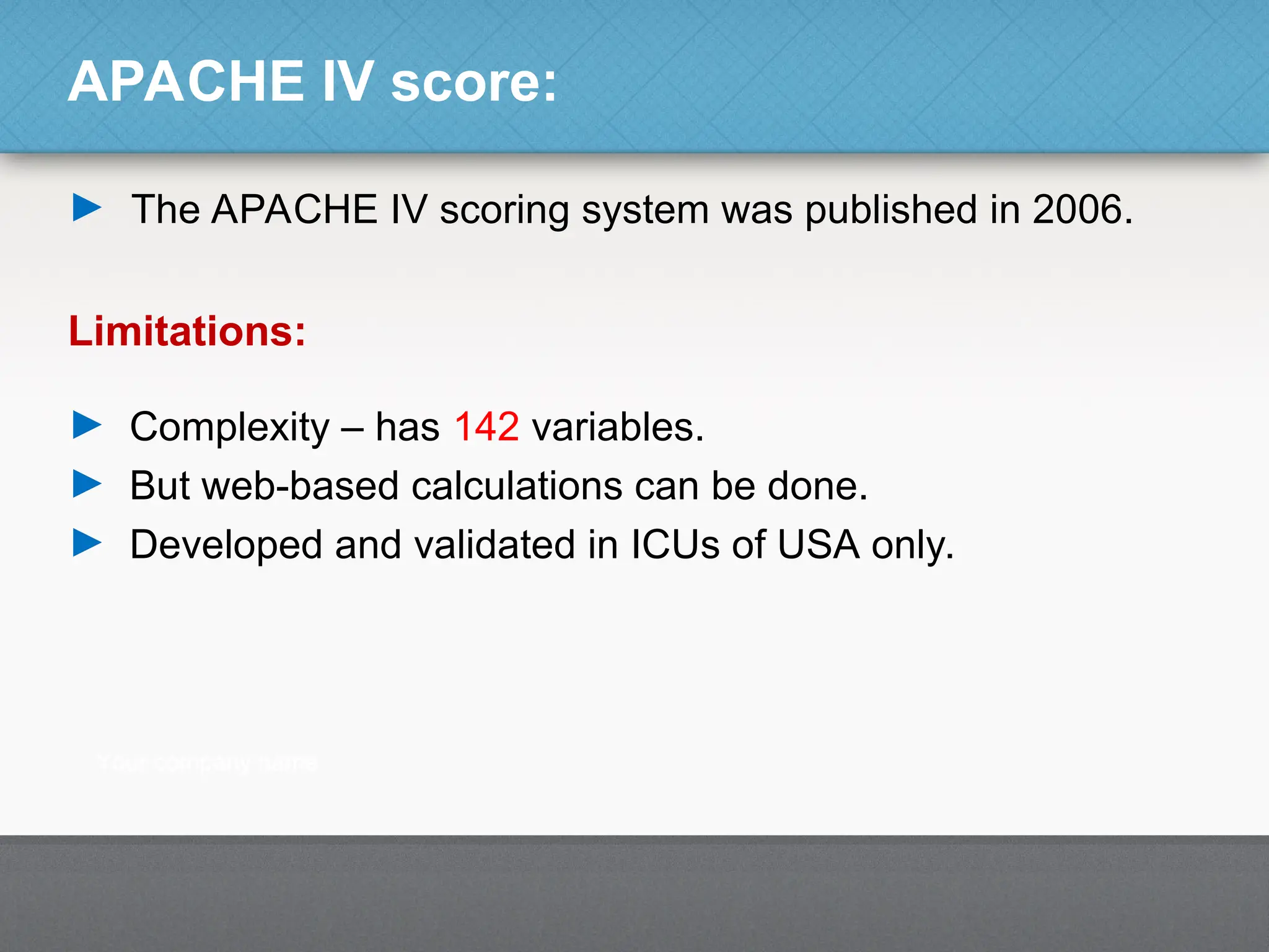 APACHE IV score:
► The APACHE IV scoring system was published in 2006.
Limitations:
► Complexity – has 142 variables.
► But web-based calculations can be done.
► Developed and validated in ICUs of USA only.
 