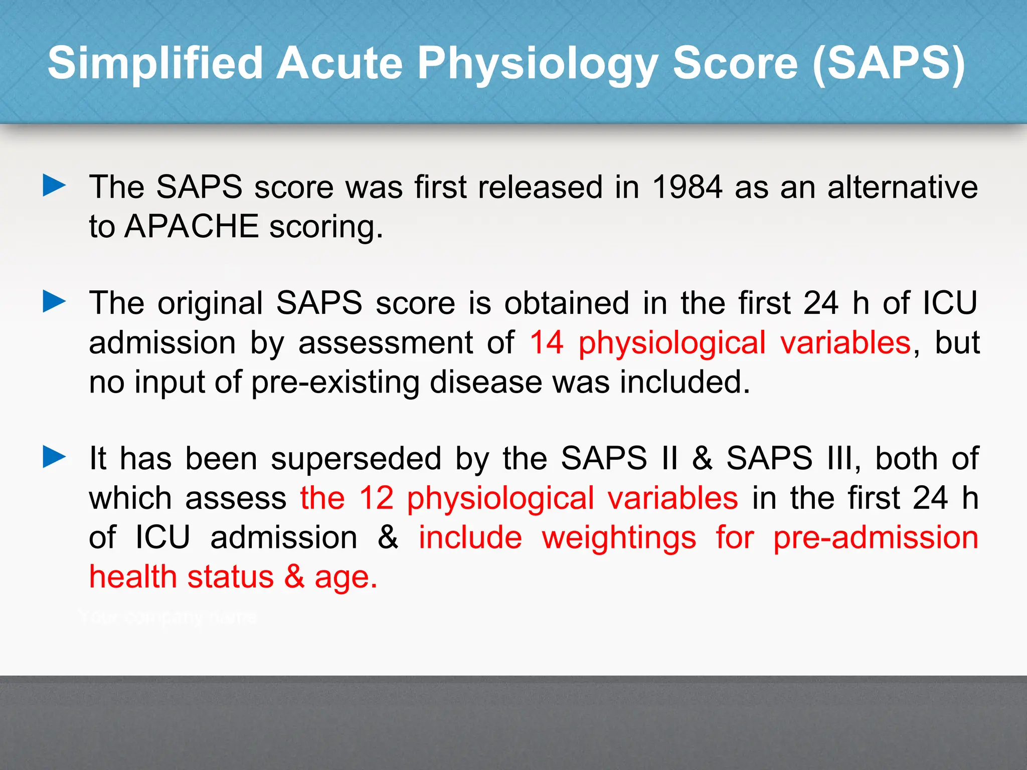 Simplified Acute Physiology Score (SAPS)
► The SAPS score was first released in 1984 as an alternative
to APACHE scoring.
► The original SAPS score is obtained in the first 24 h of ICU
admission by assessment of 14 physiological variables, but
no input of pre-existing disease was included.
► It has been superseded by the SAPS II & SAPS III, both of
which assess the 12 physiological variables in the first 24 h
of ICU admission & include weightings for pre-admission
health status & age.
 