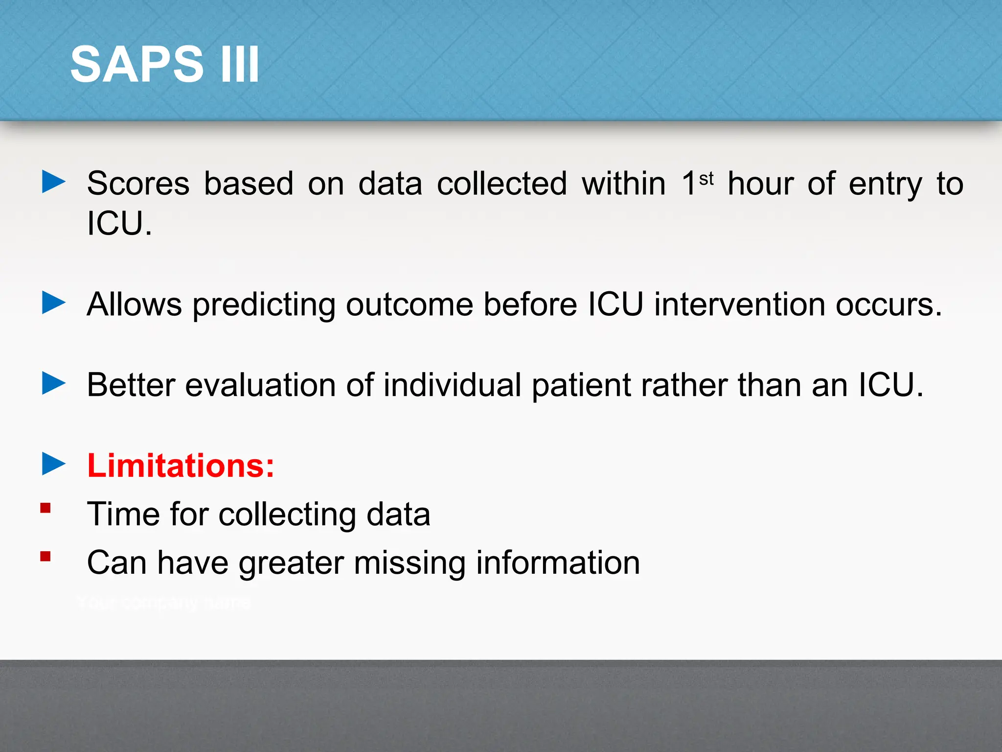 SAPS III
► Scores based on data collected within 1st
hour of entry to
ICU.
► Allows predicting outcome before ICU intervention occurs.
► Better evaluation of individual patient rather than an ICU.
► Limitations:
 Time for collecting data
 Can have greater missing information
 