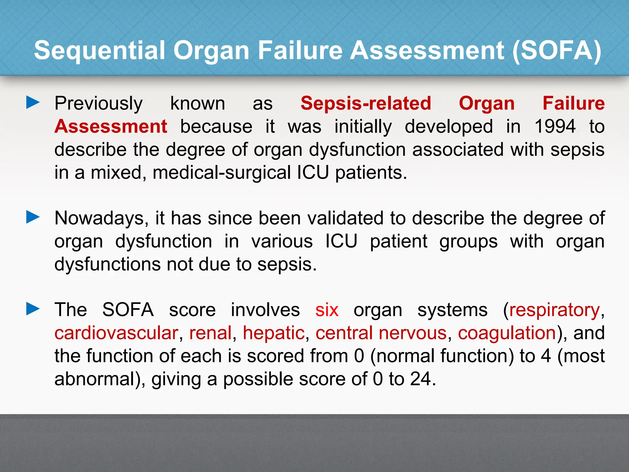 Sequential Organ Failure Assessment (SOFA)
► Previously known as Sepsis-related Organ Failure
Assessment because it was initially developed in 1994 to
describe the degree of organ dysfunction associated with sepsis
in a mixed, medical-surgical ICU patients.
► Nowadays, it has since been validated to describe the degree of
organ dysfunction in various ICU patient groups with organ
dysfunctions not due to sepsis.
► The SOFA score involves six organ systems (respiratory,
cardiovascular, renal, hepatic, central nervous, coagulation), and
the function of each is scored from 0 (normal function) to 4 (most
abnormal), giving a possible score of 0 to 24.
 