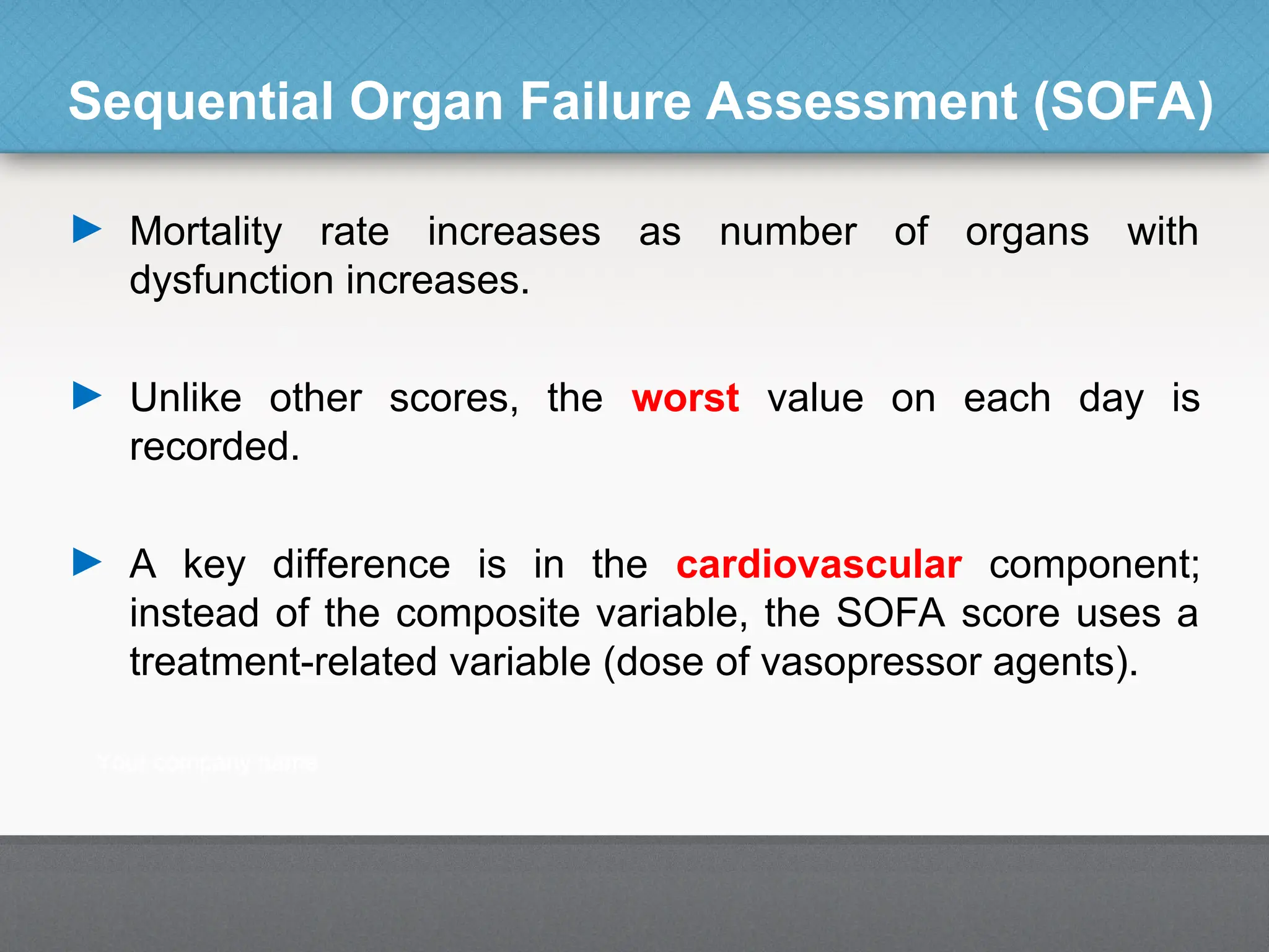 Sequential Organ Failure Assessment (SOFA)
► Mortality rate increases as number of organs with
dysfunction increases.
► Unlike other scores, the worst value on each day is
recorded.
► A key difference is in the cardiovascular component;
instead of the composite variable, the SOFA score uses a
treatment-related variable (dose of vasopressor agents).
 