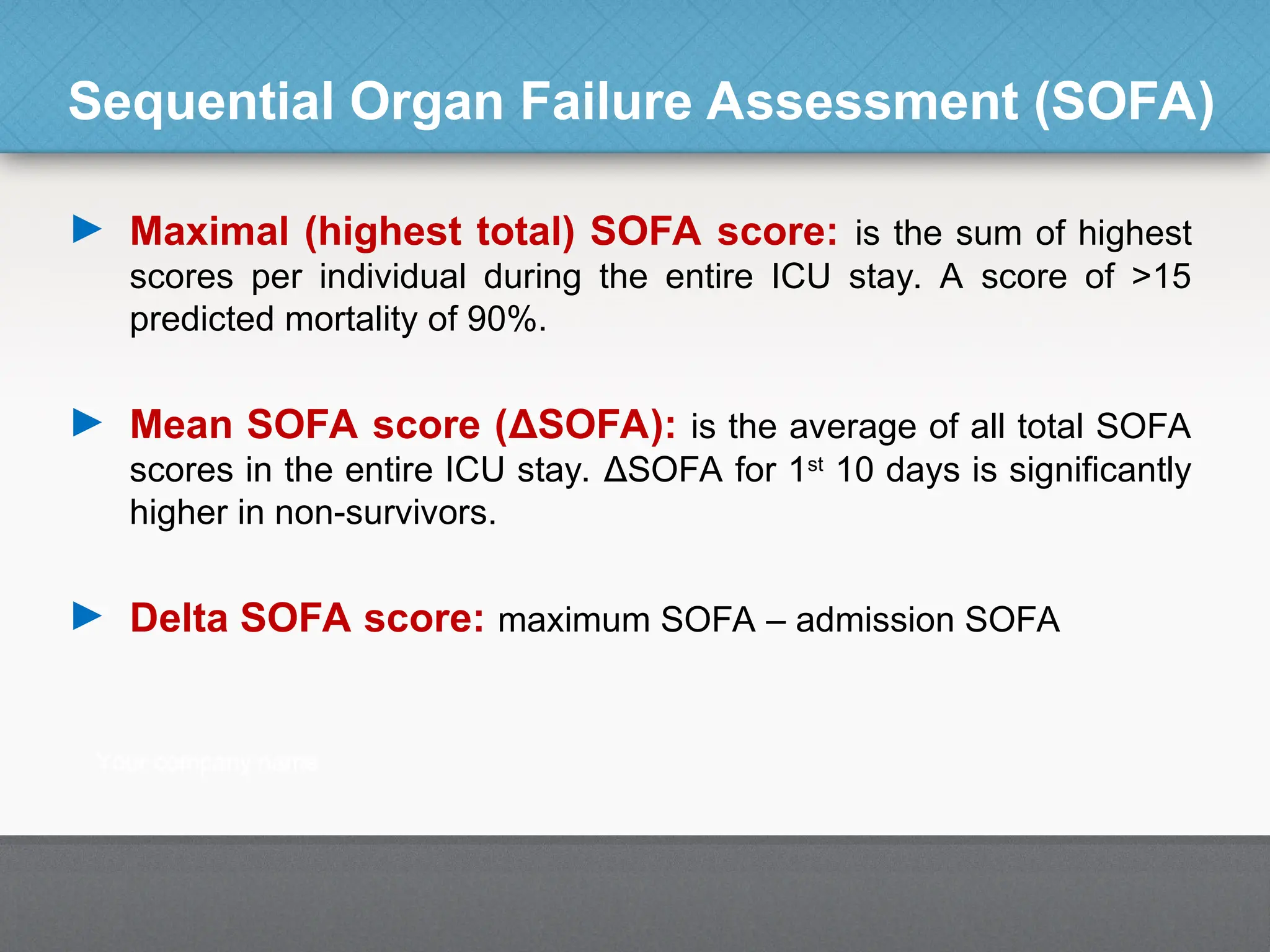 Sequential Organ Failure Assessment (SOFA)
► Maximal (highest total) SOFA score: is the sum of highest
scores per individual during the entire ICU stay. A score of >15
predicted mortality of 90%.
► Mean SOFA score (ΔSOFA): is the average of all total SOFA
scores in the entire ICU stay. ΔSOFA for 1st
10 days is significantly
higher in non-survivors.
► Delta SOFA score: maximum SOFA – admission SOFA
 