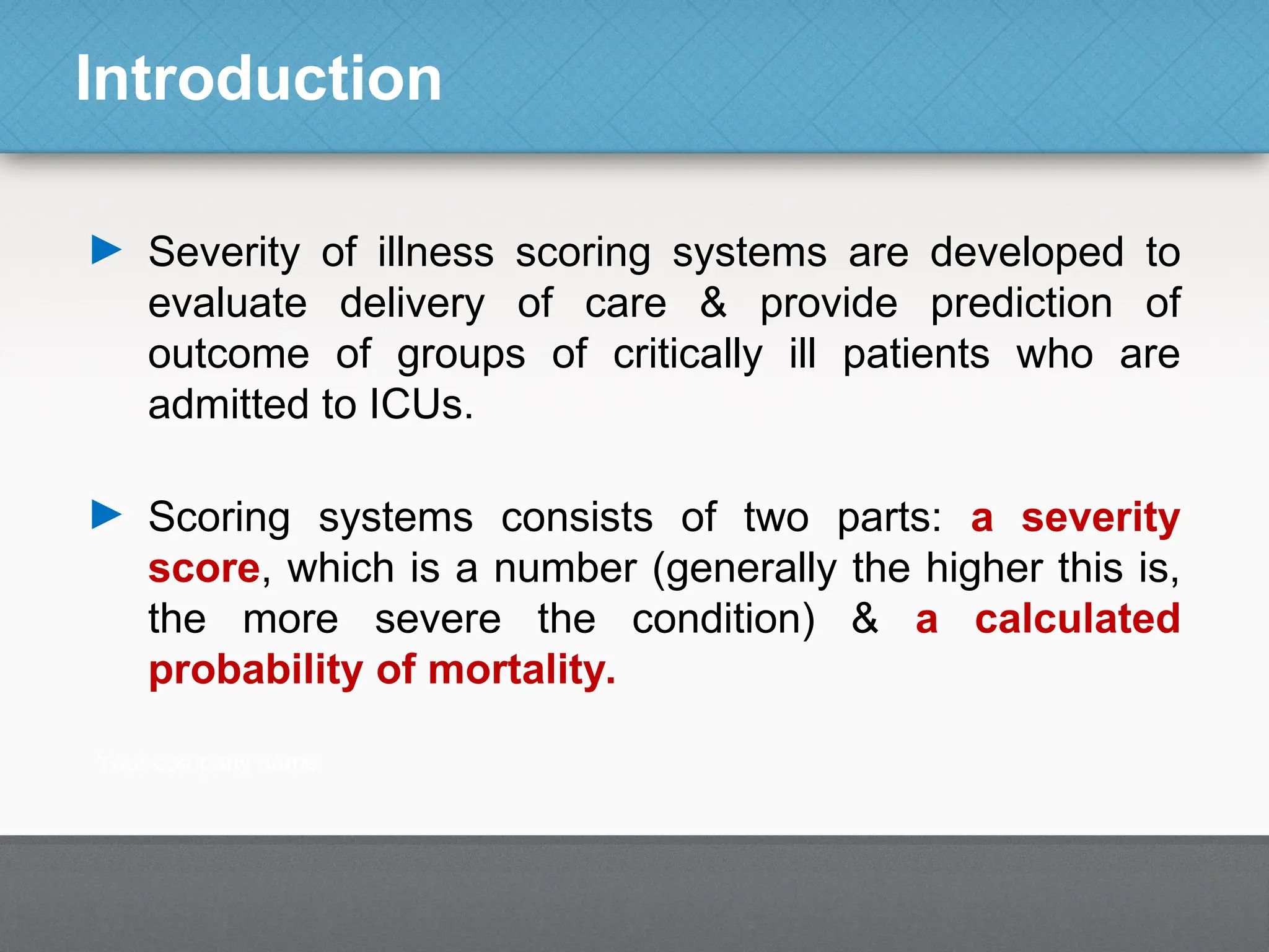 Introduction
► Severity of illness scoring systems are developed to
evaluate delivery of care & provide prediction of
outcome of groups of critically ill patients who are
admitted to ICUs.
► Scoring systems consists of two parts: a severity
score, which is a number (generally the higher this is,
the more severe the condition) & a calculated
probability of mortality.
 