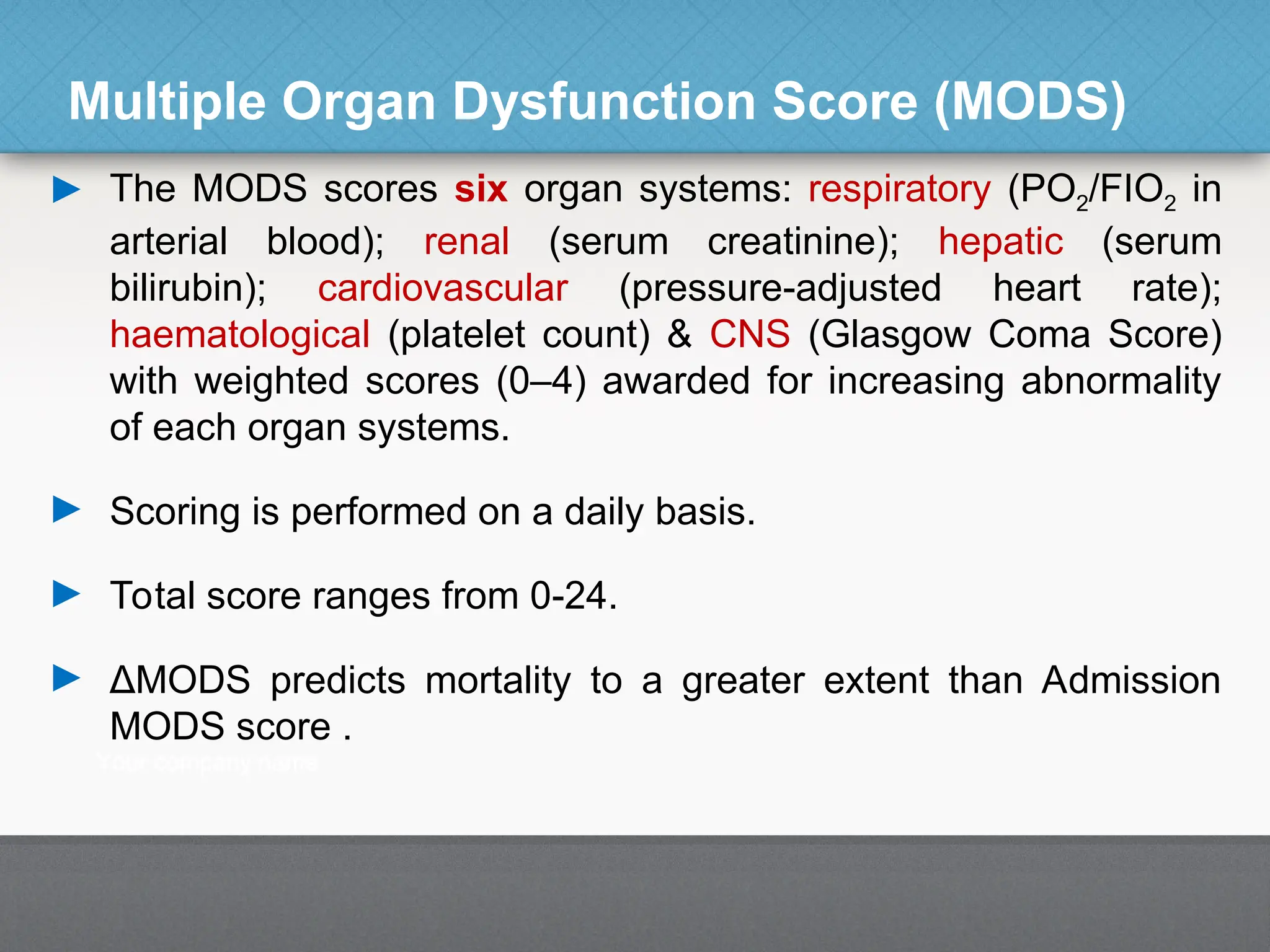 Multiple Organ Dysfunction Score (MODS)
► The MODS scores six organ systems: respiratory (PO2/FIO2 in
arterial blood); renal (serum creatinine); hepatic (serum
bilirubin); cardiovascular (pressure-adjusted heart rate);
haematological (platelet count) & CNS (Glasgow Coma Score)
with weighted scores (0–4) awarded for increasing abnormality
of each organ systems.
► Scoring is performed on a daily basis.
► Total score ranges from 0-24.
► ΔMODS predicts mortality to a greater extent than Admission
MODS score .
 