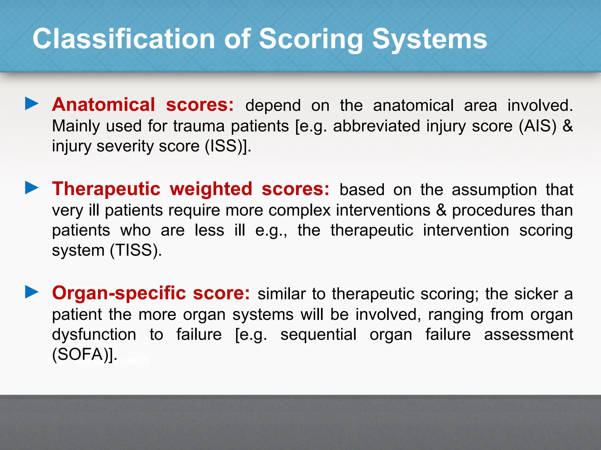 Classification of Scoring Systems
► Anatomical scores: depend on the anatomical area involved.
Mainly used for trauma patients [e.g. abbreviated injury score (AIS) &
injury severity score (ISS)].
► Therapeutic weighted scores: based on the assumption that
very ill patients require more complex interventions & procedures than
patients who are less ill e.g., the therapeutic intervention scoring
system (TISS).
► Organ-specific score: similar to therapeutic scoring; the sicker a
patient the more organ systems will be involved, ranging from organ
dysfunction to failure [e.g. sequential organ failure assessment
(SOFA)].
 