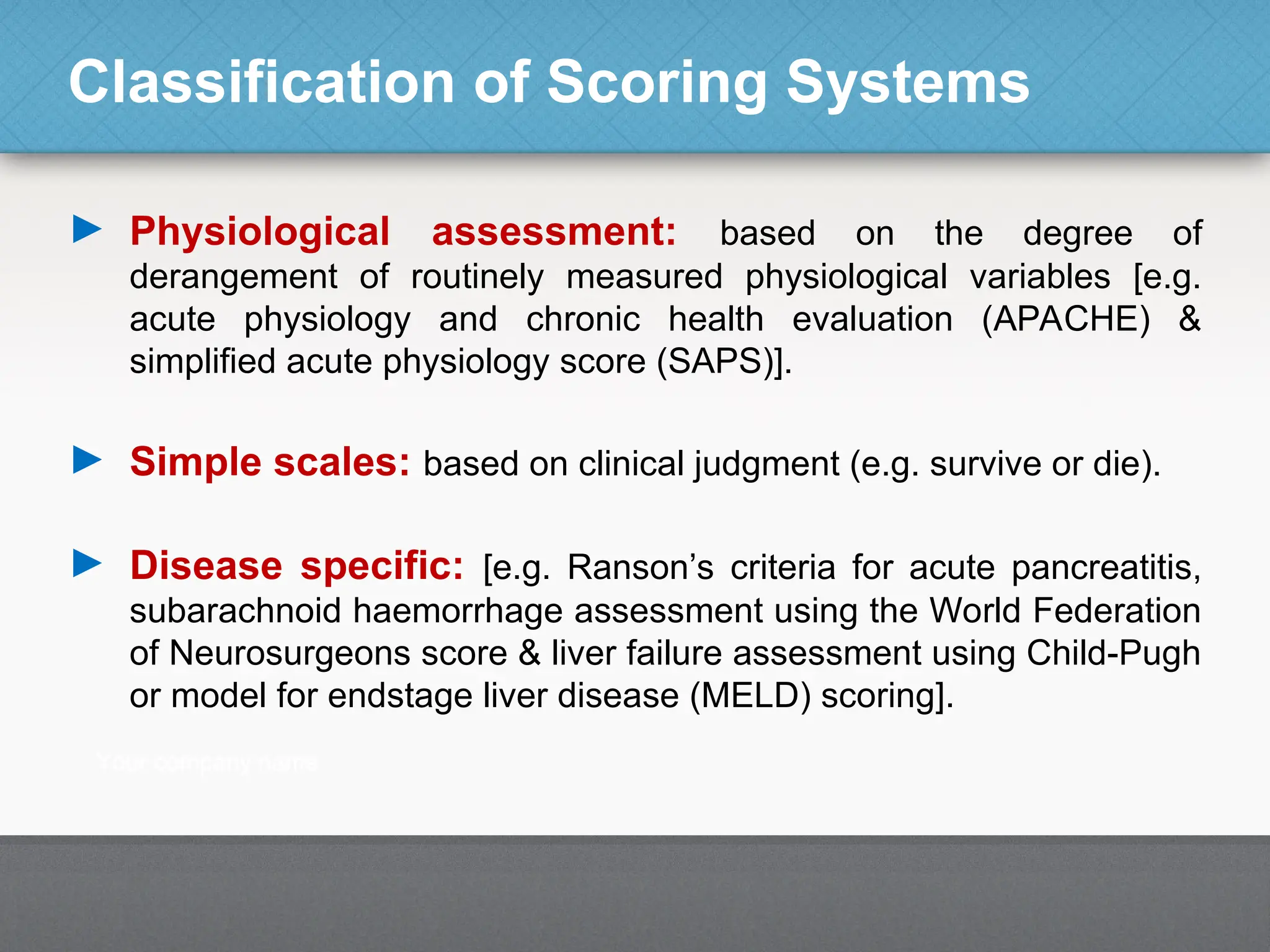 Classification of Scoring Systems
► Physiological assessment: based on the degree of
derangement of routinely measured physiological variables [e.g.
acute physiology and chronic health evaluation (APACHE) &
simplified acute physiology score (SAPS)].
► Simple scales: based on clinical judgment (e.g. survive or die).
► Disease specific: [e.g. Ranson’s criteria for acute pancreatitis,
subarachnoid haemorrhage assessment using the World Federation
of Neurosurgeons score & liver failure assessment using Child-Pugh
or model for endstage liver disease (MELD) scoring].
 
