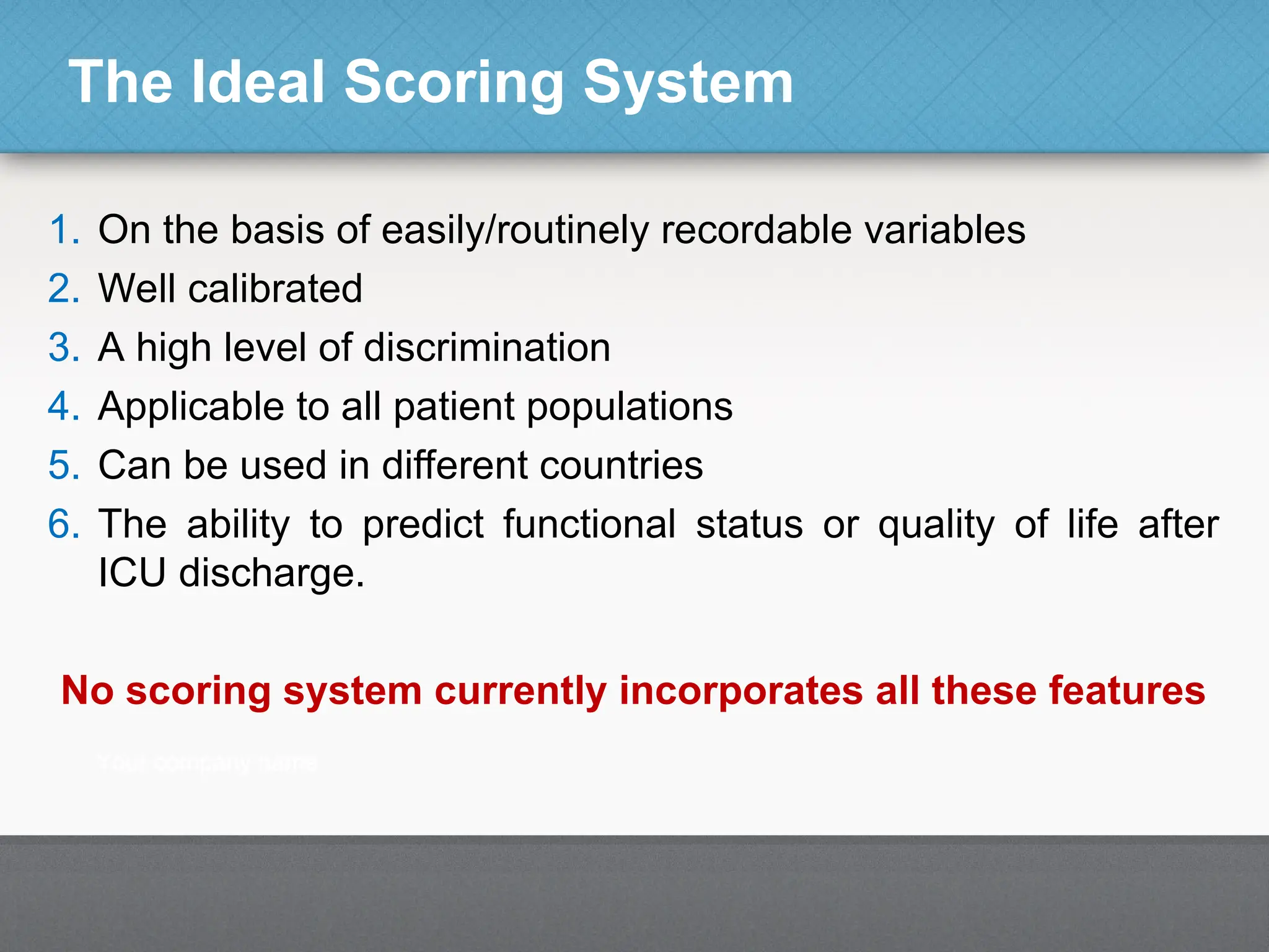The Ideal Scoring System
1. On the basis of easily/routinely recordable variables
2. Well calibrated
3. A high level of discrimination
4. Applicable to all patient populations
5. Can be used in different countries
6. The ability to predict functional status or quality of life after
ICU discharge.
No scoring system currently incorporates all these features
 