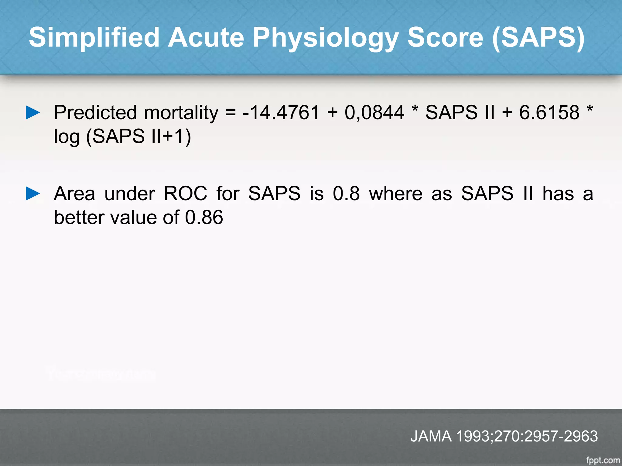 Simplified Acute Physiology Score (SAPS)
► Predicted mortality = -14.4761 + 0,0844 * SAPS II + 6.6158 *
log (SAPS II+1)
► Area under ROC for SAPS is 0.8 where as SAPS II has a
better value of 0.86
JAMA 1993;270:2957-2963
 