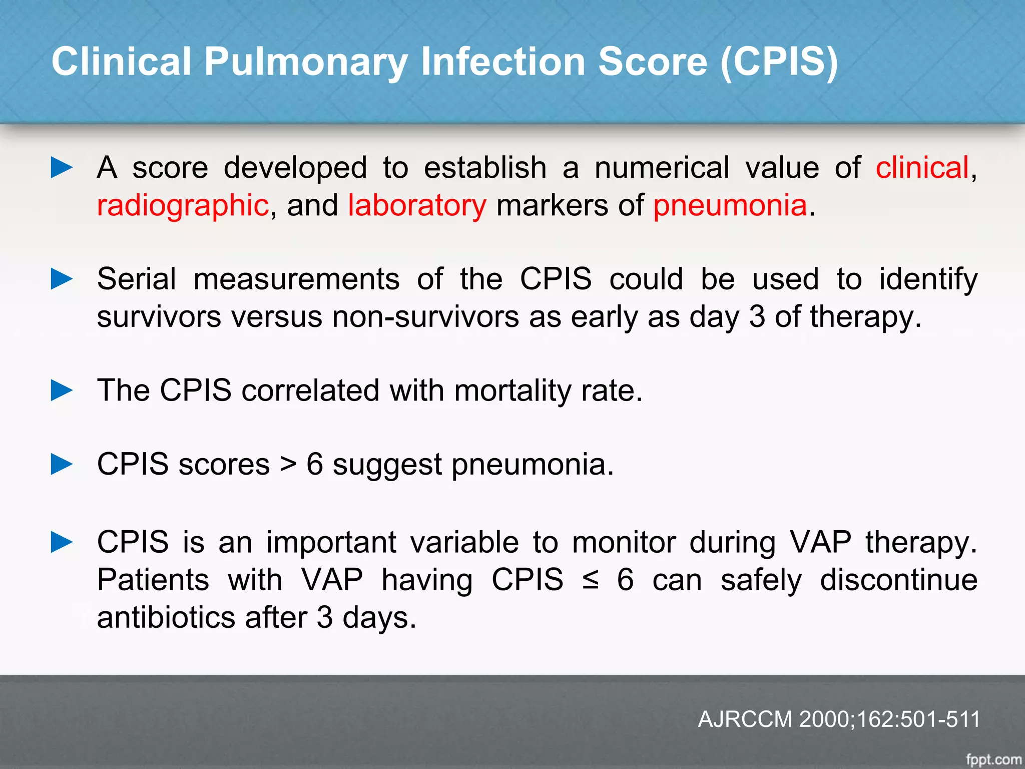 Clinical Pulmonary Infection Score (CPIS)
► A score developed to establish a numerical value of clinical,
radiographic, and laboratory markers of pneumonia.
► Serial measurements of the CPIS could be used to identify
survivors versus non-survivors as early as day 3 of therapy.
► The CPIS correlated with mortality rate.
► CPIS scores > 6 suggest pneumonia.
► CPIS is an important variable to monitor during VAP therapy.
Patients with VAP having CPIS ≤ 6 can safely discontinue
antibiotics after 3 days.
AJRCCM 2000;162:501-511
 