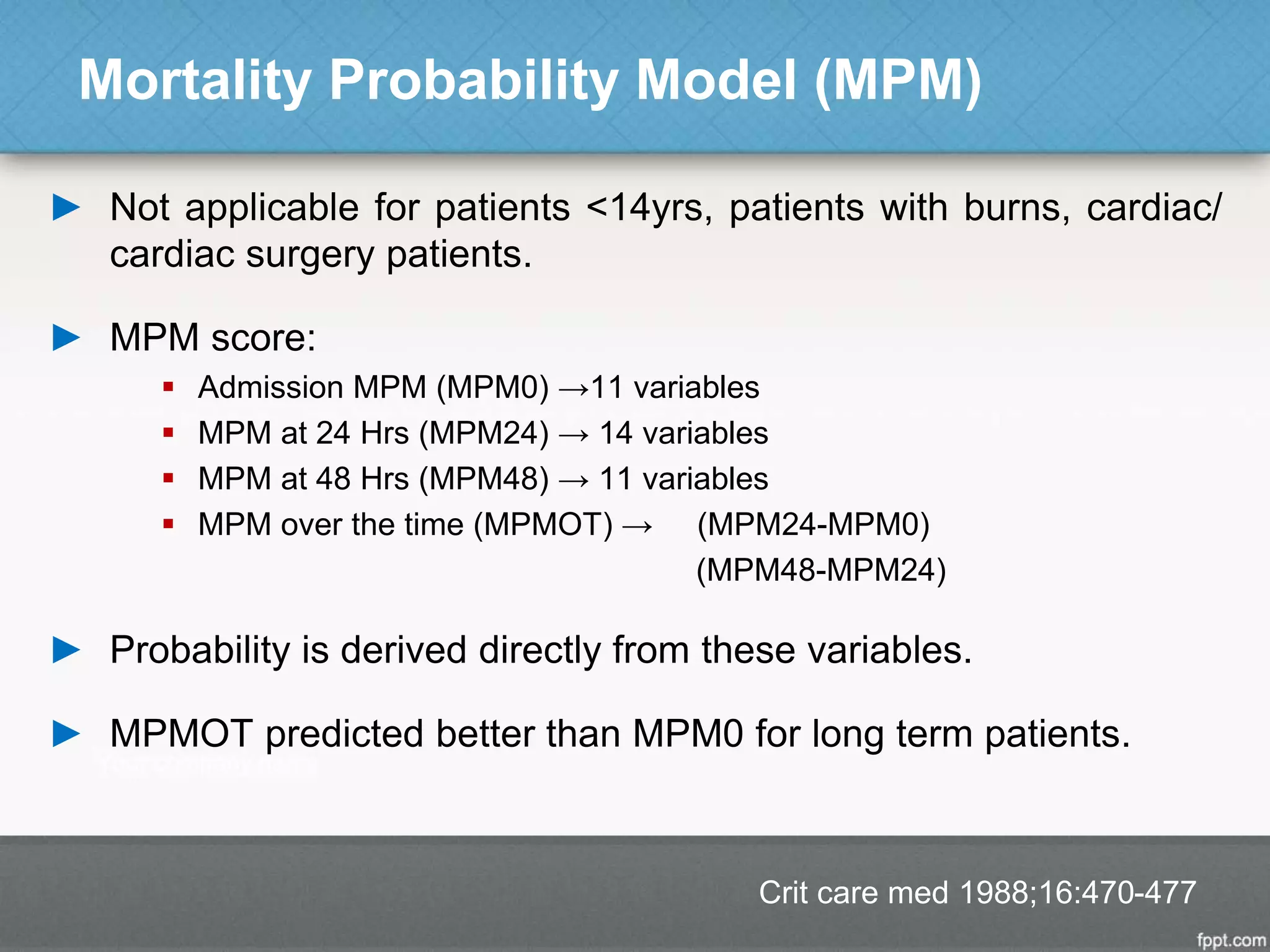 Mortality Probability Model (MPM)
► Not applicable for patients <14yrs, patients with burns, cardiac/
cardiac surgery patients.
► MPM score:
 Admission MPM (MPM0) →11 variables
 MPM at 24 Hrs (MPM24) → 14 variables
 MPM at 48 Hrs (MPM48) → 11 variables
 MPM over the time (MPMOT) → (MPM24-MPM0)
(MPM48-MPM24)
► Probability is derived directly from these variables.
► MPMOT predicted better than MPM0 for long term patients.
Crit care med 1988;16:470-477
 