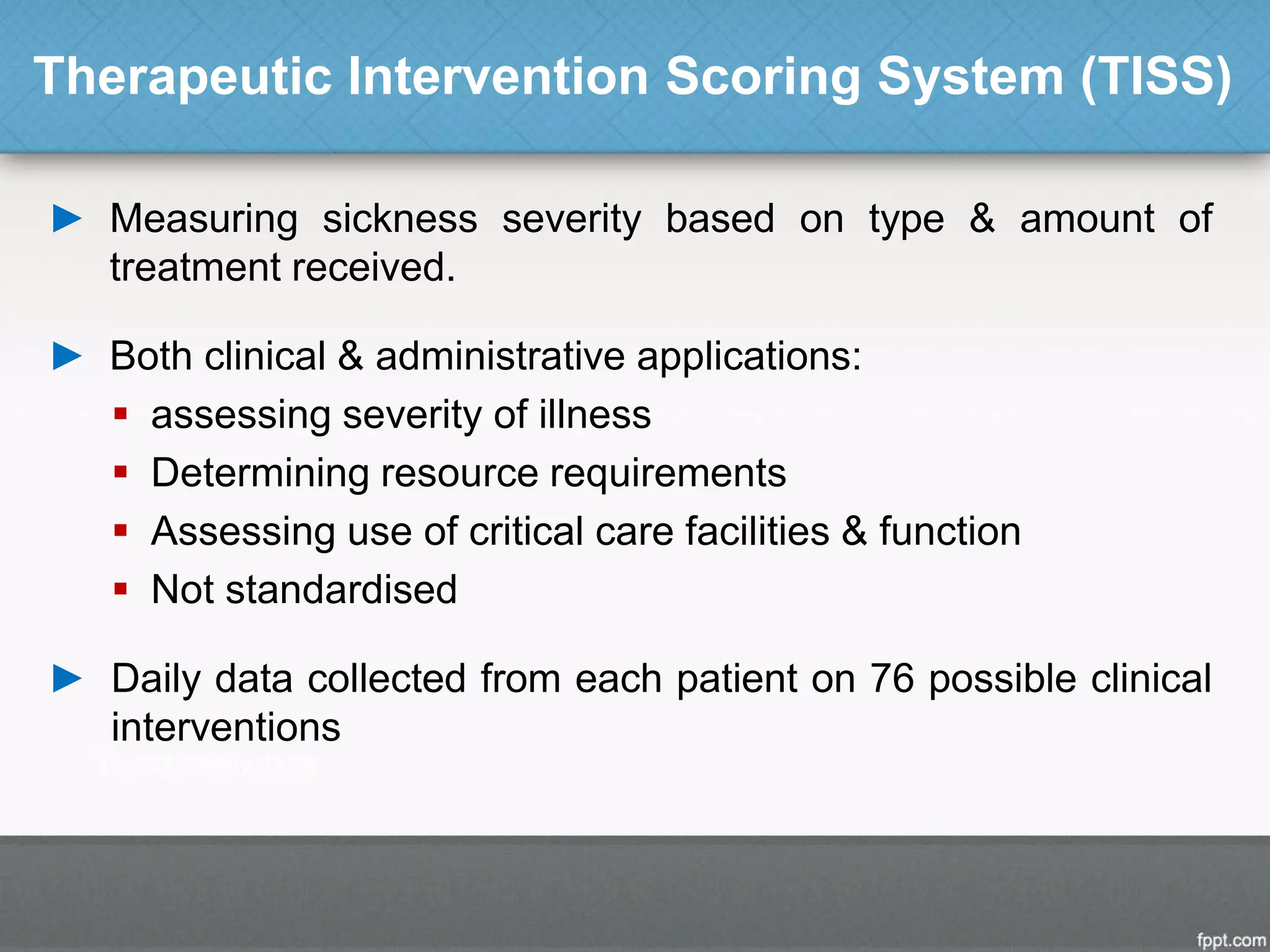 Therapeutic Intervention Scoring System (TISS)
► Measuring sickness severity based on type & amount of
treatment received.
► Both clinical & administrative applications:
 assessing severity of illness
 Determining resource requirements
 Assessing use of critical care facilities & function
 Not standardised
► Daily data collected from each patient on 76 possible clinical
interventions
 