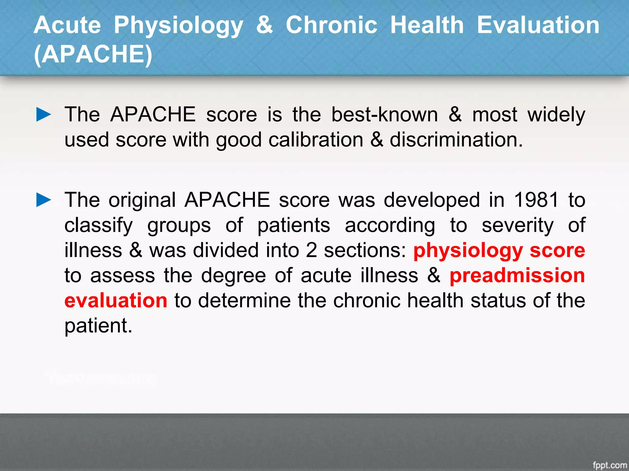 Acute Physiology & Chronic Health Evaluation
(APACHE)
► The APACHE score is the best-known & most widely
used score with good calibration & discrimination.
► The original APACHE score was developed in 1981 to
classify groups of patients according to severity of
illness & was divided into 2 sections: physiology score
to assess the degree of acute illness & preadmission
evaluation to determine the chronic health status of the
patient.
 