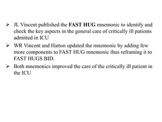  JL Vincent published the FAST HUG mnemonic to identify and
check the key aspects in the general care of critically ill patients
admitted in ICU
 WR Vincent and Hatton updated the mnemonic by adding few
more components to FAST HUG mnemonic thus reframing it to
FAST HUGS BID.
 Both mnemonics improved the care of the critically ill patient in
the ICU
 