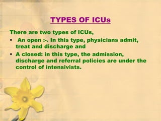 TYPES OF ICUs
There are two types of ICUs,
• An open :-. In this type, physicians admit,
treat and discharge and
• A closed: in this type, the admission,
discharge and referral policies are under the
control of intensivists.
 