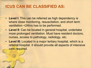 ICUS CAN BE CLASSIFIED AS:
• Level I: This can be referred as high dependency is
where close monitoring, resuscitation, and short term
ventilation <24hrs has to be performed.
• Level II: Can be located in general hospital, undertake
more prolonged ventilation. Must have resident doctors,
nurses, access to pathology, radiology, etc.
• Level III: Located in a major tertiary hospital, which is a
referral hospital. It should provide all aspects of intensive
care required.
 