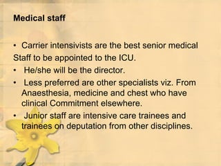 Medical staff
• Carrier intensivists are the best senior medical
Staff to be appointed to the ICU.
• He/she will be the director.
• Less preferred are other specialists viz. From
Anaesthesia, medicine and chest who have
clinical Commitment elsewhere.
• Junior staff are intensive care trainees and
trainees on deputation from other disciplines.
 