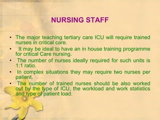 NURSING STAFF
• The major teaching tertiary care ICU will require trained
nurses in critical care.
• It may be ideal to have an in house training programme
for critical Care nursing.
• The number of nurses ideally required for such units is
1:1 ratio.
• In complex situations they may require two nurses per
patient.
• The number of trained nurses should be also worked
out by the type of ICU, the workload and work statistics
and type of patient load.
 