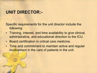 UNIT DIRECTOR:-
Specific requirements for the unit director include the
following:
• Training, interest, and time availability to give clinical,
administrative, and educational direction to the ICU.
• Board certification in critical care medicine.
• Time and commitment to maintain active and regular
involvement in the care of patients in the unit.
 
