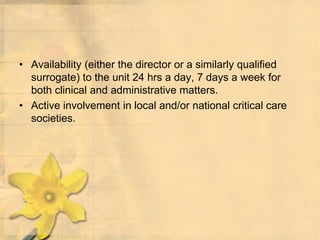 • Availability (either the director or a similarly qualified
surrogate) to the unit 24 hrs a day, 7 days a week for
both clinical and administrative matters.
• Active involvement in local and/or national critical care
societies.
 
