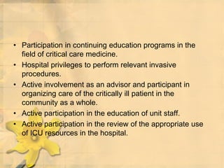 • Participation in continuing education programs in the
field of critical care medicine.
• Hospital privileges to perform relevant invasive
procedures.
• Active involvement as an advisor and participant in
organizing care of the critically ill patient in the
community as a whole.
• Active participation in the education of unit staff.
• Active participation in the review of the appropriate use
of ICU resources in the hospital.
 