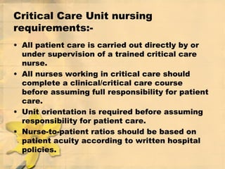 Critical Care Unit nursing
requirements:-
• All patient care is carried out directly by or
under supervision of a trained critical care
nurse.
• All nurses working in critical care should
complete a clinical/critical care course
before assuming full responsibility for patient
care.
• Unit orientation is required before assuming
responsibility for patient care.
• Nurse-to-patient ratios should be based on
patient acuity according to written hospital
policies.
 