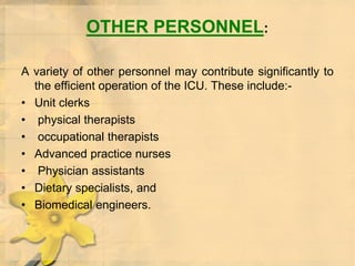 OTHER PERSONNEL:
A variety of other personnel may contribute significantly to
the efficient operation of the ICU. These include:-
• Unit clerks
• physical therapists
• occupational therapists
• Advanced practice nurses
• Physician assistants
• Dietary specialists, and
• Biomedical engineers.
 