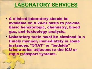 LABORATORY SERVICES
• A clinical laboratory should be
available on a 24-hr basis to provide
basic hematologic, chemistry, blood
gas, and toxicology analysis.
• Laboratory tests must be obtained in a
timely manner, immediately in some
instances. "STAT" or "bedside"
laboratories adjacent to the ICU or
rapid transport systems.
 