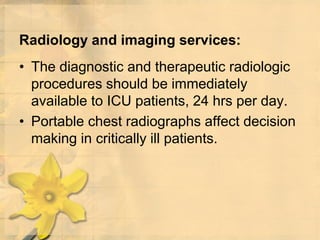 Radiology and imaging services:
• The diagnostic and therapeutic radiologic
procedures should be immediately
available to ICU patients, 24 hrs per day.
• Portable chest radiographs affect decision
making in critically ill patients.
 